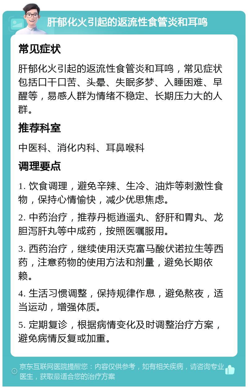 肝郁化火引起的返流性食管炎和耳鸣 常见症状 肝郁化火引起的返流性食管炎和耳鸣，常见症状包括口干口苦、头晕、失眠多梦、入睡困难、早醒等，易感人群为情绪不稳定、长期压力大的人群。 推荐科室 中医科、消化内科、耳鼻喉科 调理要点 1. 饮食调理，避免辛辣、生冷、油炸等刺激性食物，保持心情愉快，减少优思焦虑。 2. 中药治疗，推荐丹栀逍遥丸、舒肝和胃丸、龙胆泻肝丸等中成药，按照医嘱服用。 3. 西药治疗，继续使用沃克富马酸伏诺拉生等西药，注意药物的使用方法和剂量，避免长期依赖。 4. 生活习惯调整，保持规律作息，避免熬夜，适当运动，增强体质。 5. 定期复诊，根据病情变化及时调整治疗方案，避免病情反复或加重。