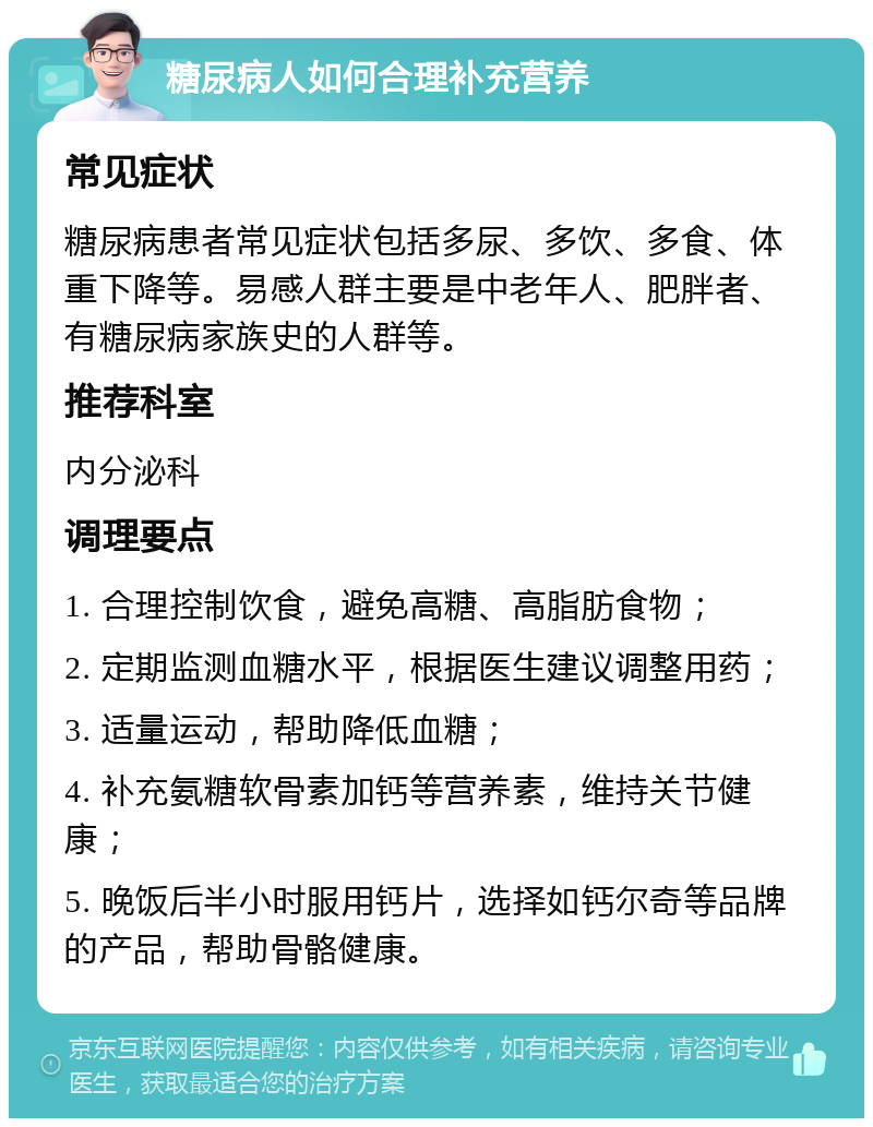 糖尿病人如何合理补充营养 常见症状 糖尿病患者常见症状包括多尿、多饮、多食、体重下降等。易感人群主要是中老年人、肥胖者、有糖尿病家族史的人群等。 推荐科室 内分泌科 调理要点 1. 合理控制饮食，避免高糖、高脂肪食物； 2. 定期监测血糖水平，根据医生建议调整用药； 3. 适量运动，帮助降低血糖； 4. 补充氨糖软骨素加钙等营养素，维持关节健康； 5. 晚饭后半小时服用钙片，选择如钙尔奇等品牌的产品，帮助骨骼健康。