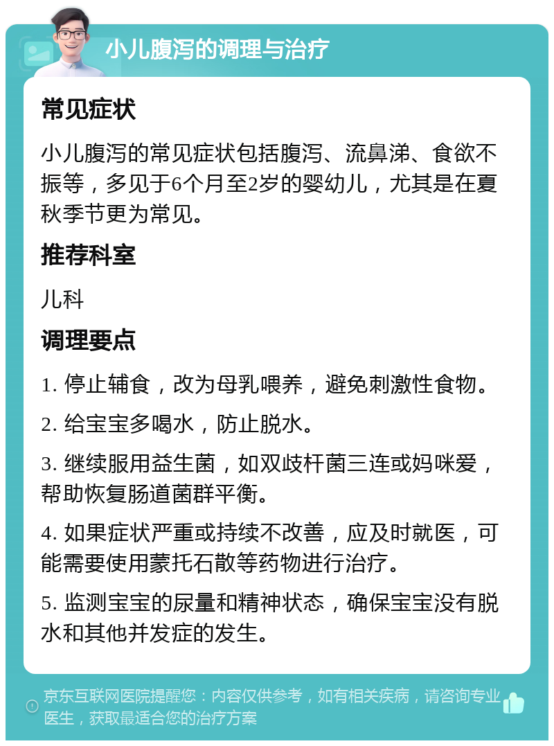 小儿腹泻的调理与治疗 常见症状 小儿腹泻的常见症状包括腹泻、流鼻涕、食欲不振等，多见于6个月至2岁的婴幼儿，尤其是在夏秋季节更为常见。 推荐科室 儿科 调理要点 1. 停止辅食，改为母乳喂养，避免刺激性食物。 2. 给宝宝多喝水，防止脱水。 3. 继续服用益生菌，如双歧杆菌三连或妈咪爱，帮助恢复肠道菌群平衡。 4. 如果症状严重或持续不改善，应及时就医，可能需要使用蒙托石散等药物进行治疗。 5. 监测宝宝的尿量和精神状态，确保宝宝没有脱水和其他并发症的发生。