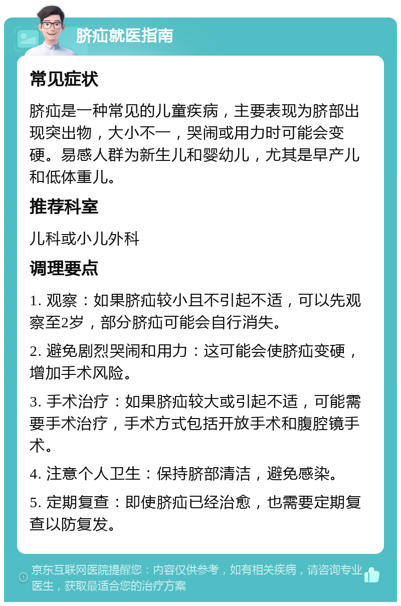 脐疝就医指南 常见症状 脐疝是一种常见的儿童疾病，主要表现为脐部出现突出物，大小不一，哭闹或用力时可能会变硬。易感人群为新生儿和婴幼儿，尤其是早产儿和低体重儿。 推荐科室 儿科或小儿外科 调理要点 1. 观察：如果脐疝较小且不引起不适，可以先观察至2岁，部分脐疝可能会自行消失。 2. 避免剧烈哭闹和用力：这可能会使脐疝变硬，增加手术风险。 3. 手术治疗：如果脐疝较大或引起不适，可能需要手术治疗，手术方式包括开放手术和腹腔镜手术。 4. 注意个人卫生：保持脐部清洁，避免感染。 5. 定期复查：即使脐疝已经治愈，也需要定期复查以防复发。