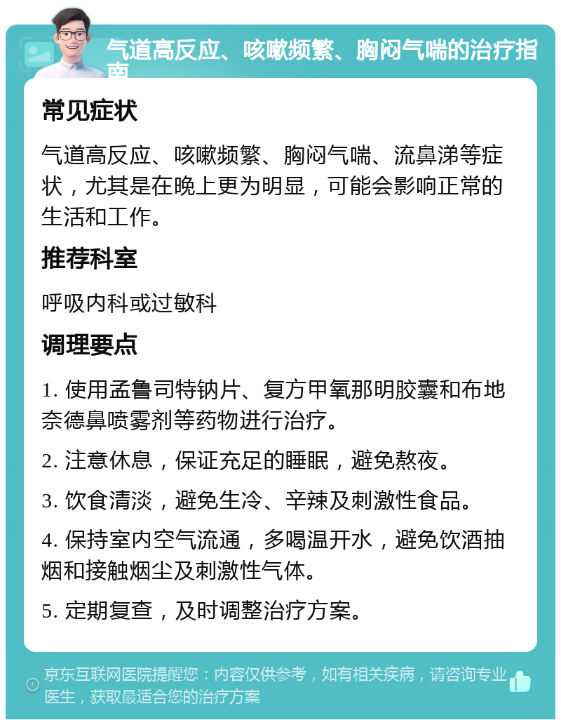 气道高反应、咳嗽频繁、胸闷气喘的治疗指南 常见症状 气道高反应、咳嗽频繁、胸闷气喘、流鼻涕等症状，尤其是在晚上更为明显，可能会影响正常的生活和工作。 推荐科室 呼吸内科或过敏科 调理要点 1. 使用孟鲁司特钠片、复方甲氧那明胶囊和布地奈德鼻喷雾剂等药物进行治疗。 2. 注意休息，保证充足的睡眠，避免熬夜。 3. 饮食清淡，避免生冷、辛辣及刺激性食品。 4. 保持室内空气流通，多喝温开水，避免饮酒抽烟和接触烟尘及刺激性气体。 5. 定期复查，及时调整治疗方案。