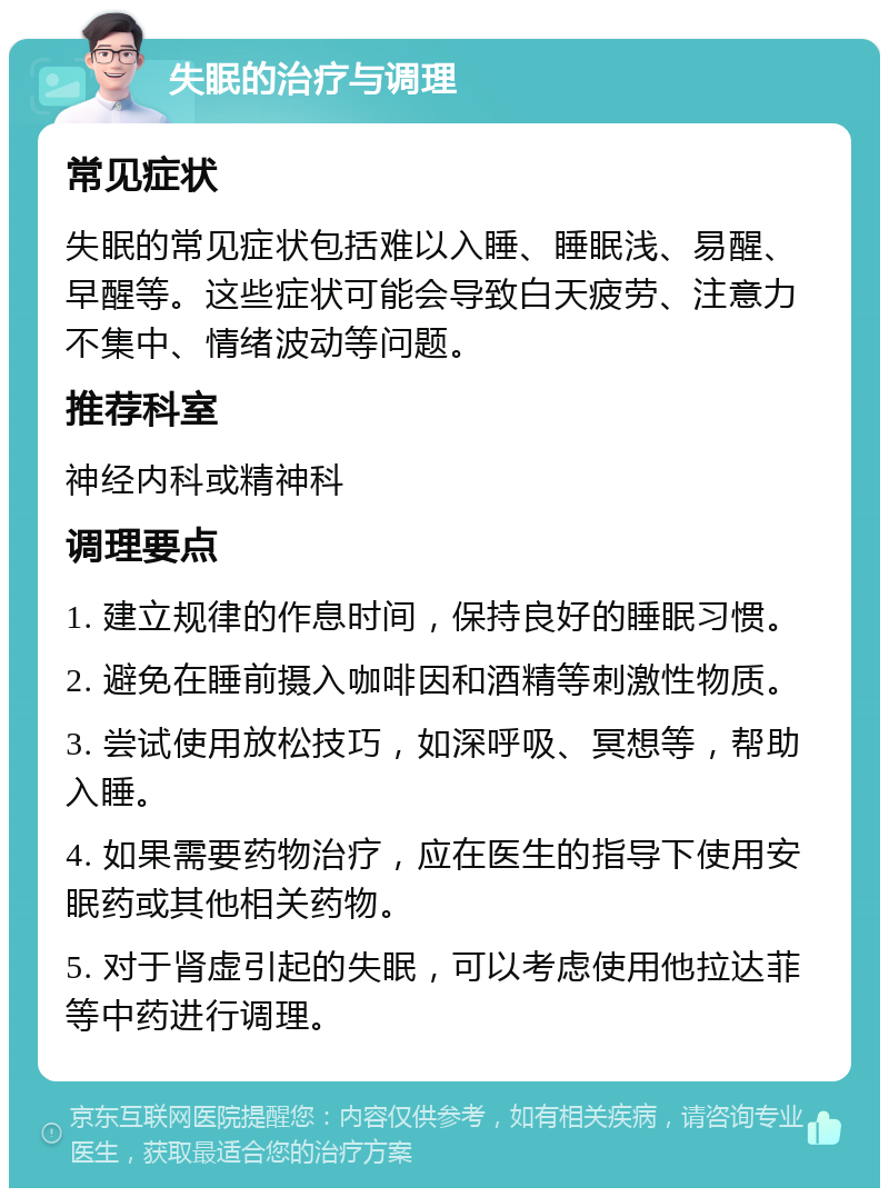 失眠的治疗与调理 常见症状 失眠的常见症状包括难以入睡、睡眠浅、易醒、早醒等。这些症状可能会导致白天疲劳、注意力不集中、情绪波动等问题。 推荐科室 神经内科或精神科 调理要点 1. 建立规律的作息时间，保持良好的睡眠习惯。 2. 避免在睡前摄入咖啡因和酒精等刺激性物质。 3. 尝试使用放松技巧，如深呼吸、冥想等，帮助入睡。 4. 如果需要药物治疗，应在医生的指导下使用安眠药或其他相关药物。 5. 对于肾虚引起的失眠，可以考虑使用他拉达菲等中药进行调理。