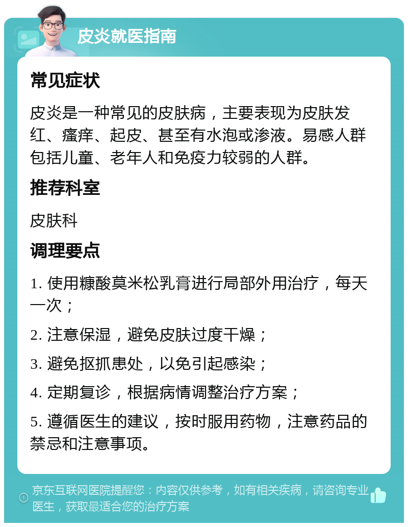 皮炎就医指南 常见症状 皮炎是一种常见的皮肤病，主要表现为皮肤发红、瘙痒、起皮、甚至有水泡或渗液。易感人群包括儿童、老年人和免疫力较弱的人群。 推荐科室 皮肤科 调理要点 1. 使用糠酸莫米松乳膏进行局部外用治疗，每天一次； 2. 注意保湿，避免皮肤过度干燥； 3. 避免抠抓患处，以免引起感染； 4. 定期复诊，根据病情调整治疗方案； 5. 遵循医生的建议，按时服用药物，注意药品的禁忌和注意事项。