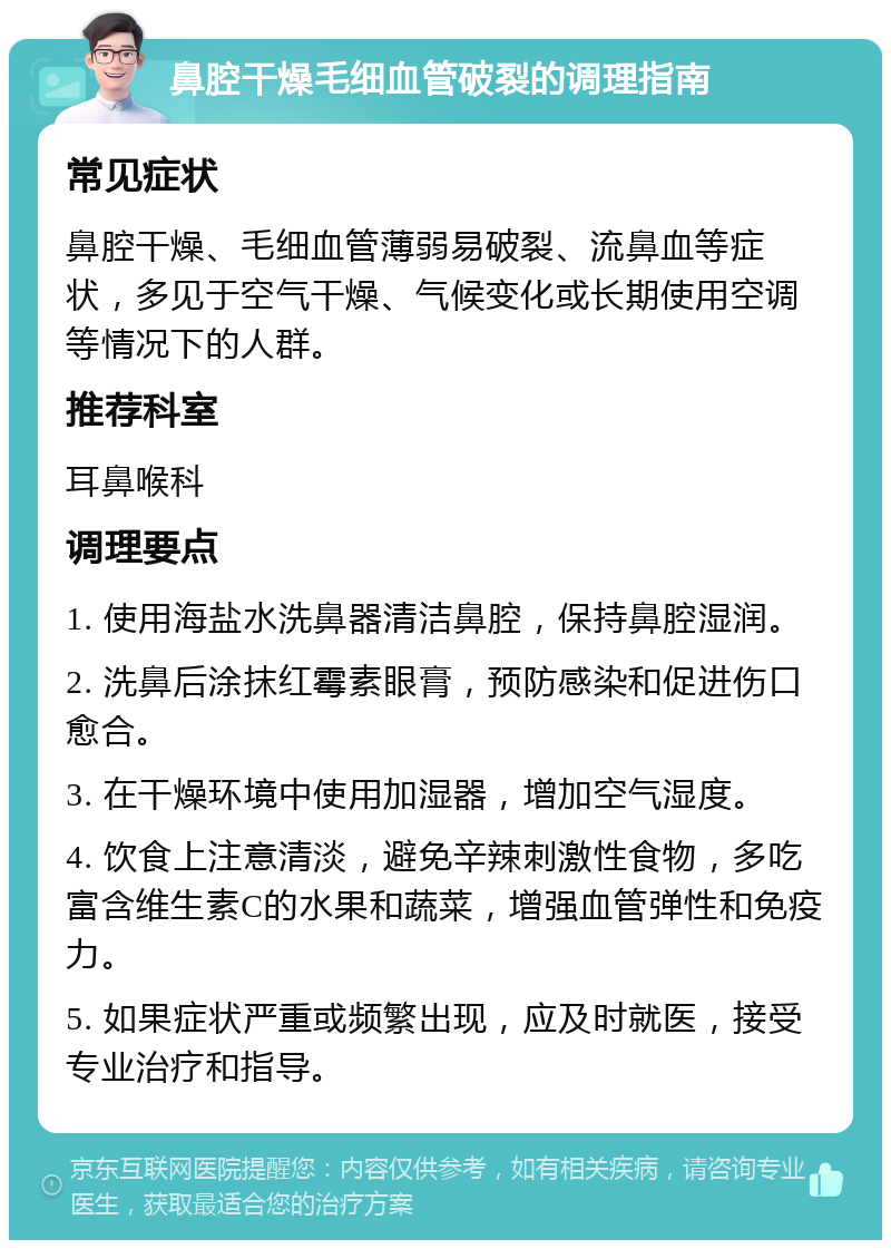 鼻腔干燥毛细血管破裂的调理指南 常见症状 鼻腔干燥、毛细血管薄弱易破裂、流鼻血等症状，多见于空气干燥、气候变化或长期使用空调等情况下的人群。 推荐科室 耳鼻喉科 调理要点 1. 使用海盐水洗鼻器清洁鼻腔，保持鼻腔湿润。 2. 洗鼻后涂抹红霉素眼膏，预防感染和促进伤口愈合。 3. 在干燥环境中使用加湿器，增加空气湿度。 4. 饮食上注意清淡，避免辛辣刺激性食物，多吃富含维生素C的水果和蔬菜，增强血管弹性和免疫力。 5. 如果症状严重或频繁出现，应及时就医，接受专业治疗和指导。