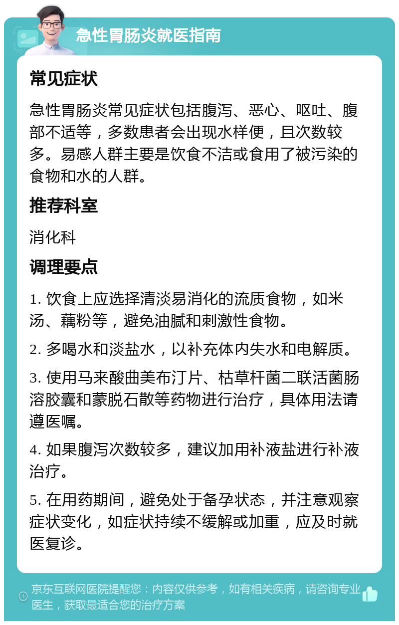 急性胃肠炎就医指南 常见症状 急性胃肠炎常见症状包括腹泻、恶心、呕吐、腹部不适等，多数患者会出现水样便，且次数较多。易感人群主要是饮食不洁或食用了被污染的食物和水的人群。 推荐科室 消化科 调理要点 1. 饮食上应选择清淡易消化的流质食物，如米汤、藕粉等，避免油腻和刺激性食物。 2. 多喝水和淡盐水，以补充体内失水和电解质。 3. 使用马来酸曲美布汀片、枯草杆菌二联活菌肠溶胶囊和蒙脱石散等药物进行治疗，具体用法请遵医嘱。 4. 如果腹泻次数较多，建议加用补液盐进行补液治疗。 5. 在用药期间，避免处于备孕状态，并注意观察症状变化，如症状持续不缓解或加重，应及时就医复诊。