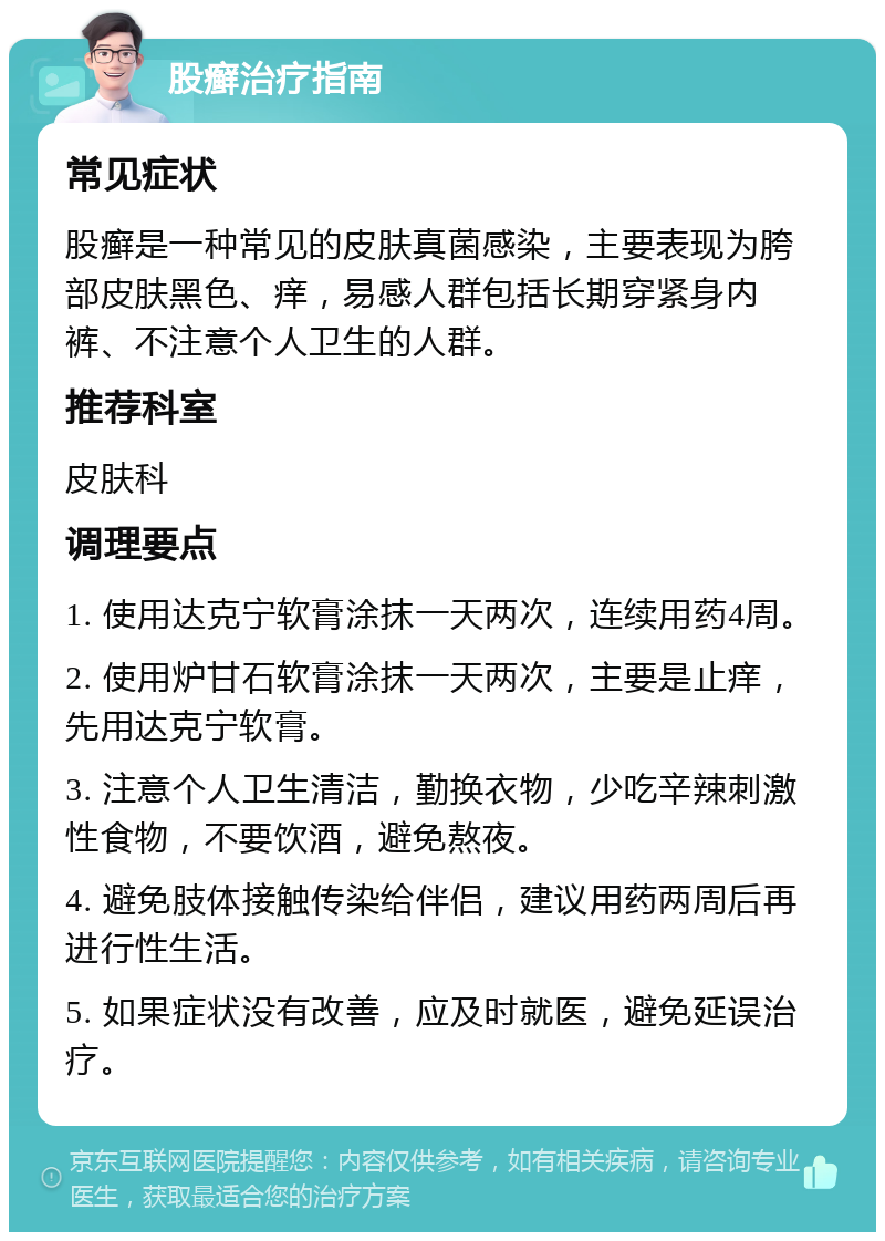 股癣治疗指南 常见症状 股癣是一种常见的皮肤真菌感染，主要表现为胯部皮肤黑色、痒，易感人群包括长期穿紧身内裤、不注意个人卫生的人群。 推荐科室 皮肤科 调理要点 1. 使用达克宁软膏涂抹一天两次，连续用药4周。 2. 使用炉甘石软膏涂抹一天两次，主要是止痒，先用达克宁软膏。 3. 注意个人卫生清洁，勤换衣物，少吃辛辣刺激性食物，不要饮酒，避免熬夜。 4. 避免肢体接触传染给伴侣，建议用药两周后再进行性生活。 5. 如果症状没有改善，应及时就医，避免延误治疗。