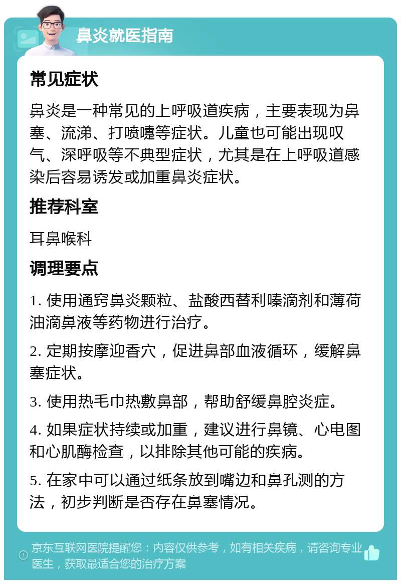 鼻炎就医指南 常见症状 鼻炎是一种常见的上呼吸道疾病，主要表现为鼻塞、流涕、打喷嚏等症状。儿童也可能出现叹气、深呼吸等不典型症状，尤其是在上呼吸道感染后容易诱发或加重鼻炎症状。 推荐科室 耳鼻喉科 调理要点 1. 使用通窍鼻炎颗粒、盐酸西替利嗪滴剂和薄荷油滴鼻液等药物进行治疗。 2. 定期按摩迎香穴，促进鼻部血液循环，缓解鼻塞症状。 3. 使用热毛巾热敷鼻部，帮助舒缓鼻腔炎症。 4. 如果症状持续或加重，建议进行鼻镜、心电图和心肌酶检查，以排除其他可能的疾病。 5. 在家中可以通过纸条放到嘴边和鼻孔测的方法，初步判断是否存在鼻塞情况。