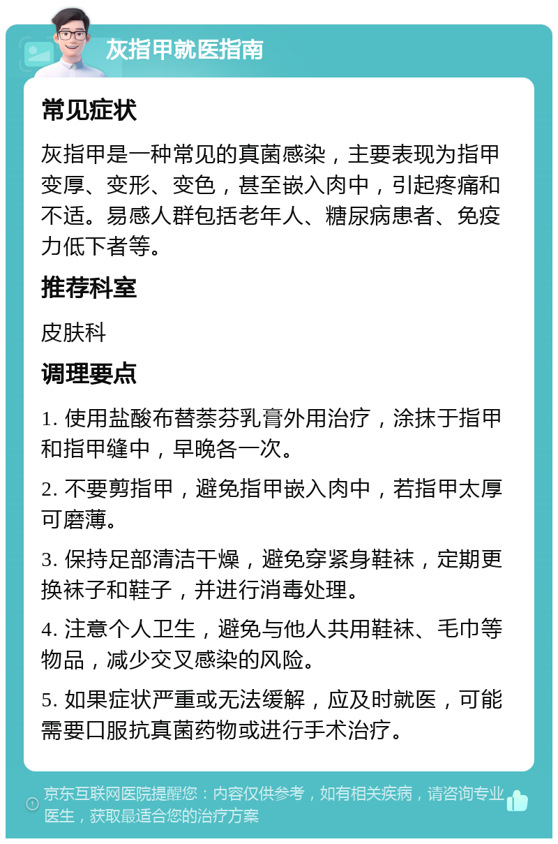 灰指甲就医指南 常见症状 灰指甲是一种常见的真菌感染，主要表现为指甲变厚、变形、变色，甚至嵌入肉中，引起疼痛和不适。易感人群包括老年人、糖尿病患者、免疫力低下者等。 推荐科室 皮肤科 调理要点 1. 使用盐酸布替萘芬乳膏外用治疗，涂抹于指甲和指甲缝中，早晚各一次。 2. 不要剪指甲，避免指甲嵌入肉中，若指甲太厚可磨薄。 3. 保持足部清洁干燥，避免穿紧身鞋袜，定期更换袜子和鞋子，并进行消毒处理。 4. 注意个人卫生，避免与他人共用鞋袜、毛巾等物品，减少交叉感染的风险。 5. 如果症状严重或无法缓解，应及时就医，可能需要口服抗真菌药物或进行手术治疗。