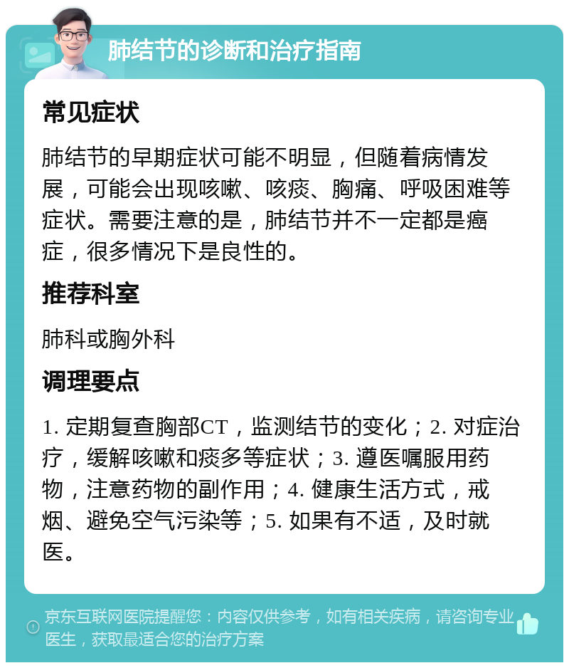 肺结节的诊断和治疗指南 常见症状 肺结节的早期症状可能不明显，但随着病情发展，可能会出现咳嗽、咳痰、胸痛、呼吸困难等症状。需要注意的是，肺结节并不一定都是癌症，很多情况下是良性的。 推荐科室 肺科或胸外科 调理要点 1. 定期复查胸部CT，监测结节的变化；2. 对症治疗，缓解咳嗽和痰多等症状；3. 遵医嘱服用药物，注意药物的副作用；4. 健康生活方式，戒烟、避免空气污染等；5. 如果有不适，及时就医。