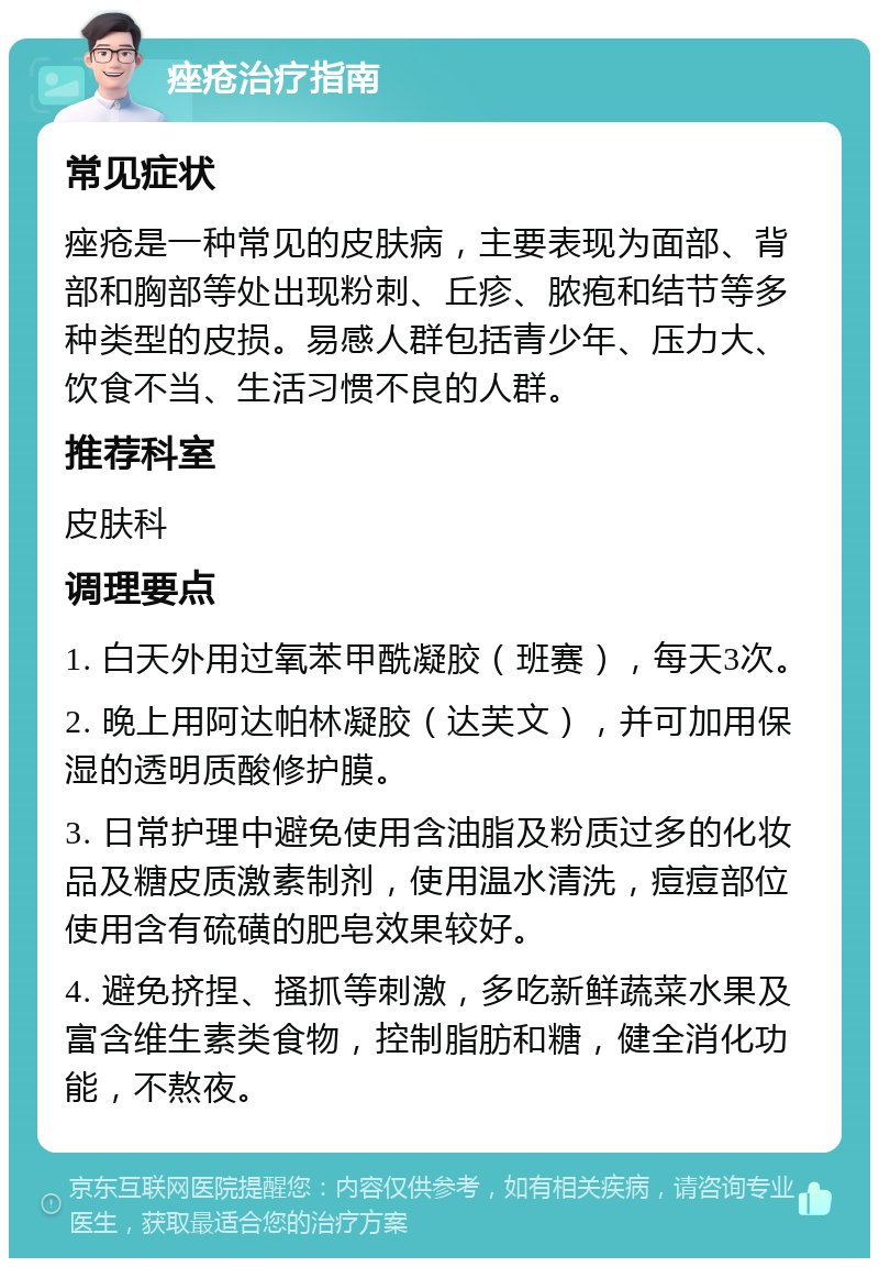 痤疮治疗指南 常见症状 痤疮是一种常见的皮肤病，主要表现为面部、背部和胸部等处出现粉刺、丘疹、脓疱和结节等多种类型的皮损。易感人群包括青少年、压力大、饮食不当、生活习惯不良的人群。 推荐科室 皮肤科 调理要点 1. 白天外用过氧苯甲酰凝胶（班赛），每天3次。 2. 晚上用阿达帕林凝胶（达芙文），并可加用保湿的透明质酸修护膜。 3. 日常护理中避免使用含油脂及粉质过多的化妆品及糖皮质激素制剂，使用温水清洗，痘痘部位使用含有硫磺的肥皂效果较好。 4. 避免挤捏、搔抓等刺激，多吃新鲜蔬菜水果及富含维生素类食物，控制脂肪和糖，健全消化功能，不熬夜。