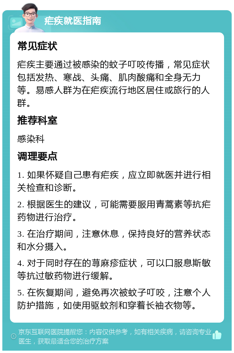 疟疾就医指南 常见症状 疟疾主要通过被感染的蚊子叮咬传播，常见症状包括发热、寒战、头痛、肌肉酸痛和全身无力等。易感人群为在疟疾流行地区居住或旅行的人群。 推荐科室 感染科 调理要点 1. 如果怀疑自己患有疟疾，应立即就医并进行相关检查和诊断。 2. 根据医生的建议，可能需要服用青蒿素等抗疟药物进行治疗。 3. 在治疗期间，注意休息，保持良好的营养状态和水分摄入。 4. 对于同时存在的荨麻疹症状，可以口服息斯敏等抗过敏药物进行缓解。 5. 在恢复期间，避免再次被蚊子叮咬，注意个人防护措施，如使用驱蚊剂和穿着长袖衣物等。