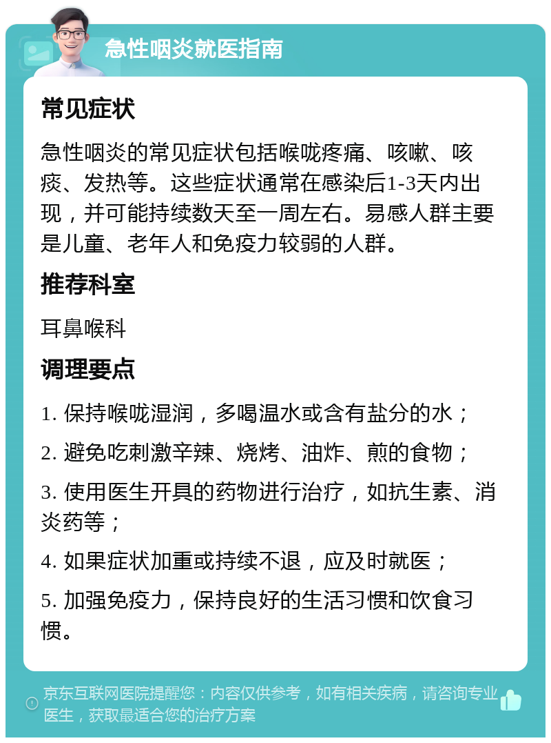 急性咽炎就医指南 常见症状 急性咽炎的常见症状包括喉咙疼痛、咳嗽、咳痰、发热等。这些症状通常在感染后1-3天内出现，并可能持续数天至一周左右。易感人群主要是儿童、老年人和免疫力较弱的人群。 推荐科室 耳鼻喉科 调理要点 1. 保持喉咙湿润，多喝温水或含有盐分的水； 2. 避免吃刺激辛辣、烧烤、油炸、煎的食物； 3. 使用医生开具的药物进行治疗，如抗生素、消炎药等； 4. 如果症状加重或持续不退，应及时就医； 5. 加强免疫力，保持良好的生活习惯和饮食习惯。