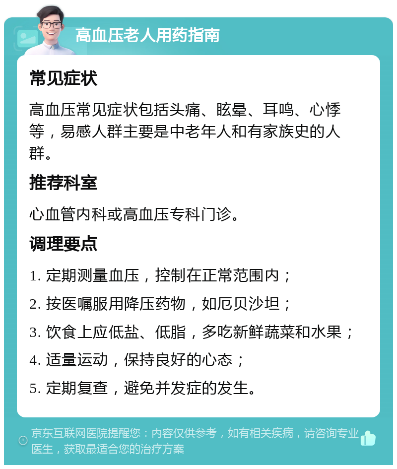 高血压老人用药指南 常见症状 高血压常见症状包括头痛、眩晕、耳鸣、心悸等，易感人群主要是中老年人和有家族史的人群。 推荐科室 心血管内科或高血压专科门诊。 调理要点 1. 定期测量血压，控制在正常范围内； 2. 按医嘱服用降压药物，如厄贝沙坦； 3. 饮食上应低盐、低脂，多吃新鲜蔬菜和水果； 4. 适量运动，保持良好的心态； 5. 定期复查，避免并发症的发生。