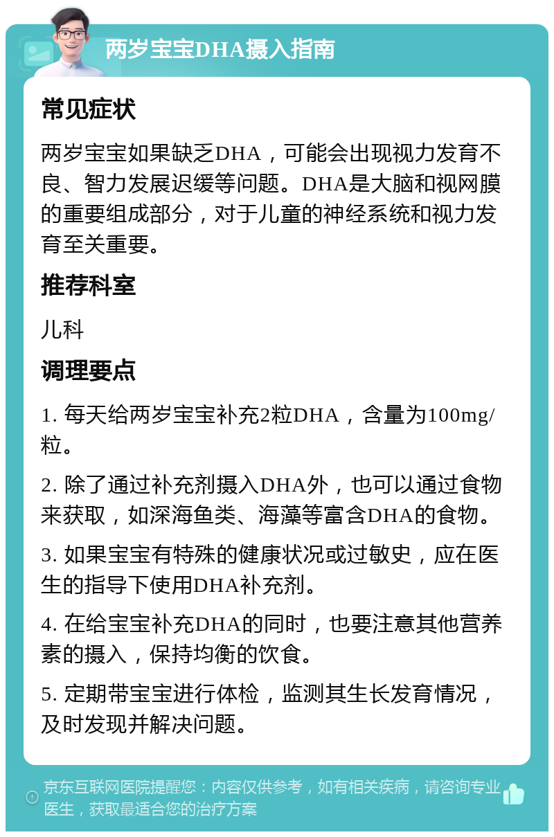 两岁宝宝DHA摄入指南 常见症状 两岁宝宝如果缺乏DHA，可能会出现视力发育不良、智力发展迟缓等问题。DHA是大脑和视网膜的重要组成部分，对于儿童的神经系统和视力发育至关重要。 推荐科室 儿科 调理要点 1. 每天给两岁宝宝补充2粒DHA，含量为100mg/粒。 2. 除了通过补充剂摄入DHA外，也可以通过食物来获取，如深海鱼类、海藻等富含DHA的食物。 3. 如果宝宝有特殊的健康状况或过敏史，应在医生的指导下使用DHA补充剂。 4. 在给宝宝补充DHA的同时，也要注意其他营养素的摄入，保持均衡的饮食。 5. 定期带宝宝进行体检，监测其生长发育情况，及时发现并解决问题。