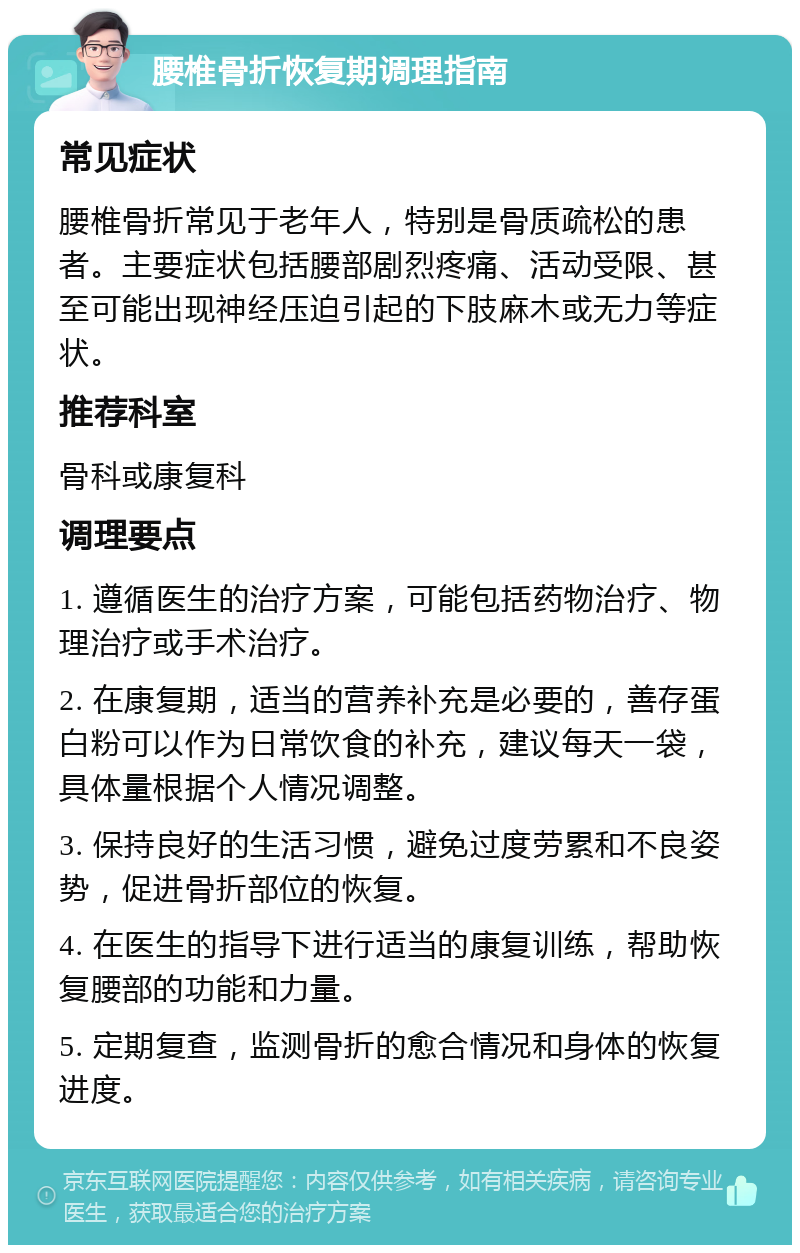 腰椎骨折恢复期调理指南 常见症状 腰椎骨折常见于老年人，特别是骨质疏松的患者。主要症状包括腰部剧烈疼痛、活动受限、甚至可能出现神经压迫引起的下肢麻木或无力等症状。 推荐科室 骨科或康复科 调理要点 1. 遵循医生的治疗方案，可能包括药物治疗、物理治疗或手术治疗。 2. 在康复期，适当的营养补充是必要的，善存蛋白粉可以作为日常饮食的补充，建议每天一袋，具体量根据个人情况调整。 3. 保持良好的生活习惯，避免过度劳累和不良姿势，促进骨折部位的恢复。 4. 在医生的指导下进行适当的康复训练，帮助恢复腰部的功能和力量。 5. 定期复查，监测骨折的愈合情况和身体的恢复进度。