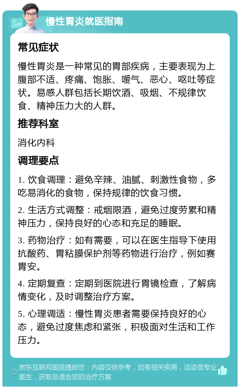 慢性胃炎就医指南 常见症状 慢性胃炎是一种常见的胃部疾病，主要表现为上腹部不适、疼痛、饱胀、嗳气、恶心、呕吐等症状。易感人群包括长期饮酒、吸烟、不规律饮食、精神压力大的人群。 推荐科室 消化内科 调理要点 1. 饮食调理：避免辛辣、油腻、刺激性食物，多吃易消化的食物，保持规律的饮食习惯。 2. 生活方式调整：戒烟限酒，避免过度劳累和精神压力，保持良好的心态和充足的睡眠。 3. 药物治疗：如有需要，可以在医生指导下使用抗酸药、胃粘膜保护剂等药物进行治疗，例如赛胃安。 4. 定期复查：定期到医院进行胃镜检查，了解病情变化，及时调整治疗方案。 5. 心理调适：慢性胃炎患者需要保持良好的心态，避免过度焦虑和紧张，积极面对生活和工作压力。