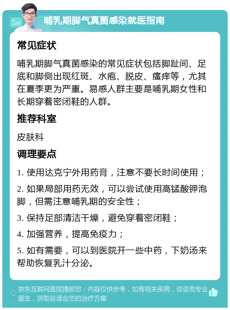 哺乳期脚气真菌感染就医指南 常见症状 哺乳期脚气真菌感染的常见症状包括脚趾间、足底和脚侧出现红斑、水疱、脱皮、瘙痒等，尤其在夏季更为严重。易感人群主要是哺乳期女性和长期穿着密闭鞋的人群。 推荐科室 皮肤科 调理要点 1. 使用达克宁外用药膏，注意不要长时间使用； 2. 如果局部用药无效，可以尝试使用高锰酸钾泡脚，但需注意哺乳期的安全性； 3. 保持足部清洁干燥，避免穿着密闭鞋； 4. 加强营养，提高免疫力； 5. 如有需要，可以到医院开一些中药，下奶汤来帮助恢复乳汁分泌。