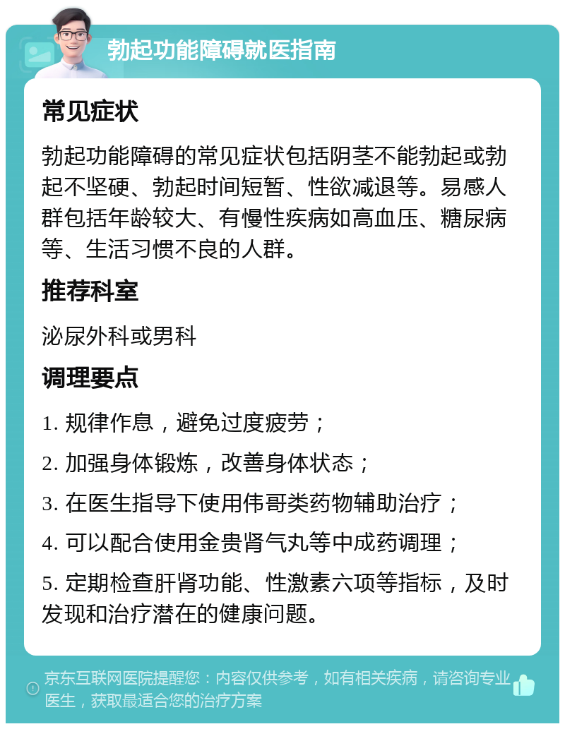 勃起功能障碍就医指南 常见症状 勃起功能障碍的常见症状包括阴茎不能勃起或勃起不坚硬、勃起时间短暂、性欲减退等。易感人群包括年龄较大、有慢性疾病如高血压、糖尿病等、生活习惯不良的人群。 推荐科室 泌尿外科或男科 调理要点 1. 规律作息，避免过度疲劳； 2. 加强身体锻炼，改善身体状态； 3. 在医生指导下使用伟哥类药物辅助治疗； 4. 可以配合使用金贵肾气丸等中成药调理； 5. 定期检查肝肾功能、性激素六项等指标，及时发现和治疗潜在的健康问题。