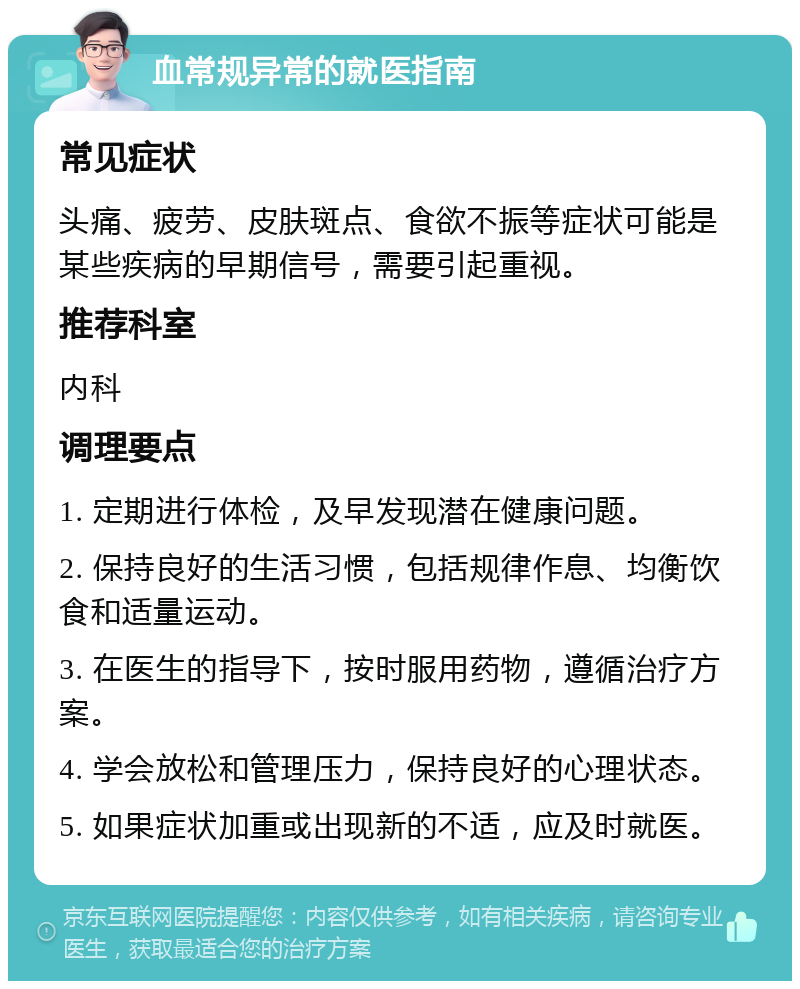 血常规异常的就医指南 常见症状 头痛、疲劳、皮肤斑点、食欲不振等症状可能是某些疾病的早期信号，需要引起重视。 推荐科室 内科 调理要点 1. 定期进行体检，及早发现潜在健康问题。 2. 保持良好的生活习惯，包括规律作息、均衡饮食和适量运动。 3. 在医生的指导下，按时服用药物，遵循治疗方案。 4. 学会放松和管理压力，保持良好的心理状态。 5. 如果症状加重或出现新的不适，应及时就医。