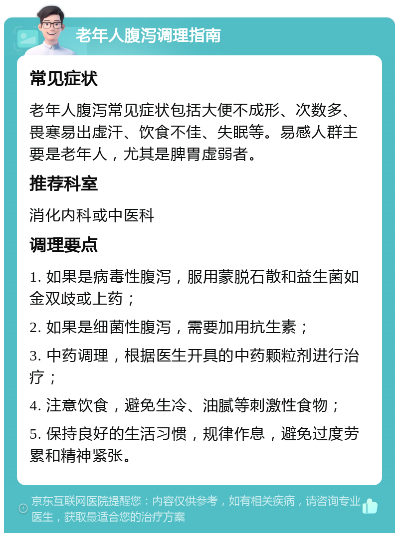 老年人腹泻调理指南 常见症状 老年人腹泻常见症状包括大便不成形、次数多、畏寒易出虚汗、饮食不佳、失眠等。易感人群主要是老年人，尤其是脾胃虚弱者。 推荐科室 消化内科或中医科 调理要点 1. 如果是病毒性腹泻，服用蒙脱石散和益生菌如金双歧或上药； 2. 如果是细菌性腹泻，需要加用抗生素； 3. 中药调理，根据医生开具的中药颗粒剂进行治疗； 4. 注意饮食，避免生冷、油腻等刺激性食物； 5. 保持良好的生活习惯，规律作息，避免过度劳累和精神紧张。