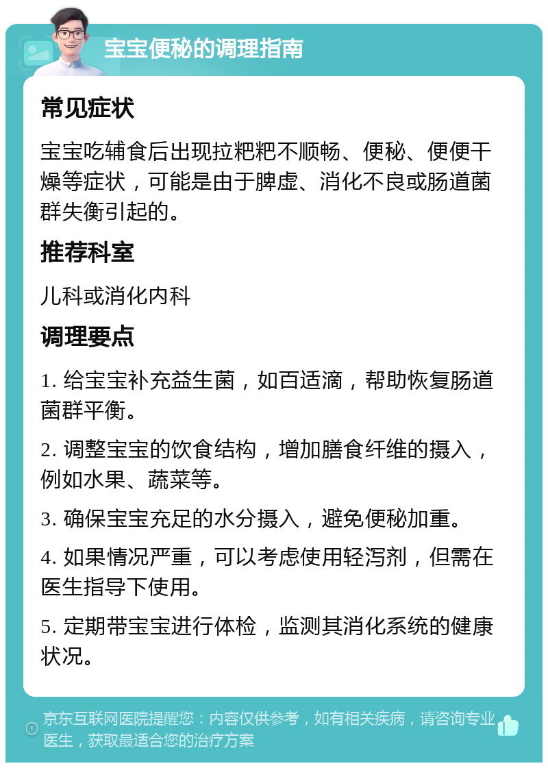 宝宝便秘的调理指南 常见症状 宝宝吃辅食后出现拉粑粑不顺畅、便秘、便便干燥等症状，可能是由于脾虚、消化不良或肠道菌群失衡引起的。 推荐科室 儿科或消化内科 调理要点 1. 给宝宝补充益生菌，如百适滴，帮助恢复肠道菌群平衡。 2. 调整宝宝的饮食结构，增加膳食纤维的摄入，例如水果、蔬菜等。 3. 确保宝宝充足的水分摄入，避免便秘加重。 4. 如果情况严重，可以考虑使用轻泻剂，但需在医生指导下使用。 5. 定期带宝宝进行体检，监测其消化系统的健康状况。