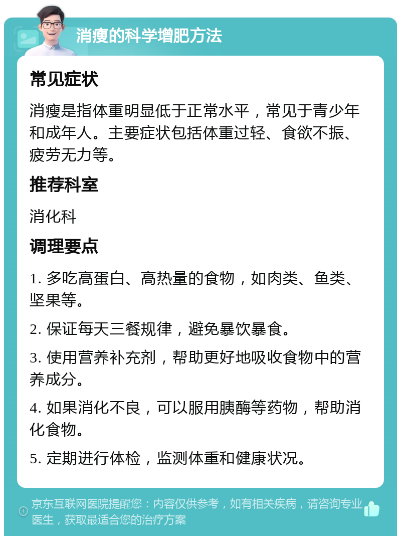 消瘦的科学增肥方法 常见症状 消瘦是指体重明显低于正常水平，常见于青少年和成年人。主要症状包括体重过轻、食欲不振、疲劳无力等。 推荐科室 消化科 调理要点 1. 多吃高蛋白、高热量的食物，如肉类、鱼类、坚果等。 2. 保证每天三餐规律，避免暴饮暴食。 3. 使用营养补充剂，帮助更好地吸收食物中的营养成分。 4. 如果消化不良，可以服用胰酶等药物，帮助消化食物。 5. 定期进行体检，监测体重和健康状况。