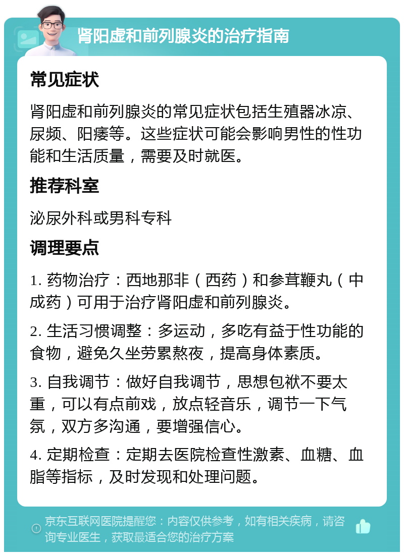 肾阳虚和前列腺炎的治疗指南 常见症状 肾阳虚和前列腺炎的常见症状包括生殖器冰凉、尿频、阳痿等。这些症状可能会影响男性的性功能和生活质量，需要及时就医。 推荐科室 泌尿外科或男科专科 调理要点 1. 药物治疗：西地那非（西药）和参茸鞭丸（中成药）可用于治疗肾阳虚和前列腺炎。 2. 生活习惯调整：多运动，多吃有益于性功能的食物，避免久坐劳累熬夜，提高身体素质。 3. 自我调节：做好自我调节，思想包袱不要太重，可以有点前戏，放点轻音乐，调节一下气氛，双方多沟通，要增强信心。 4. 定期检查：定期去医院检查性激素、血糖、血脂等指标，及时发现和处理问题。