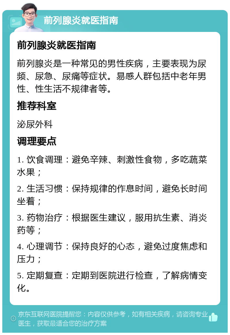 前列腺炎就医指南 前列腺炎就医指南 前列腺炎是一种常见的男性疾病，主要表现为尿频、尿急、尿痛等症状。易感人群包括中老年男性、性生活不规律者等。 推荐科室 泌尿外科 调理要点 1. 饮食调理：避免辛辣、刺激性食物，多吃蔬菜水果； 2. 生活习惯：保持规律的作息时间，避免长时间坐着； 3. 药物治疗：根据医生建议，服用抗生素、消炎药等； 4. 心理调节：保持良好的心态，避免过度焦虑和压力； 5. 定期复查：定期到医院进行检查，了解病情变化。