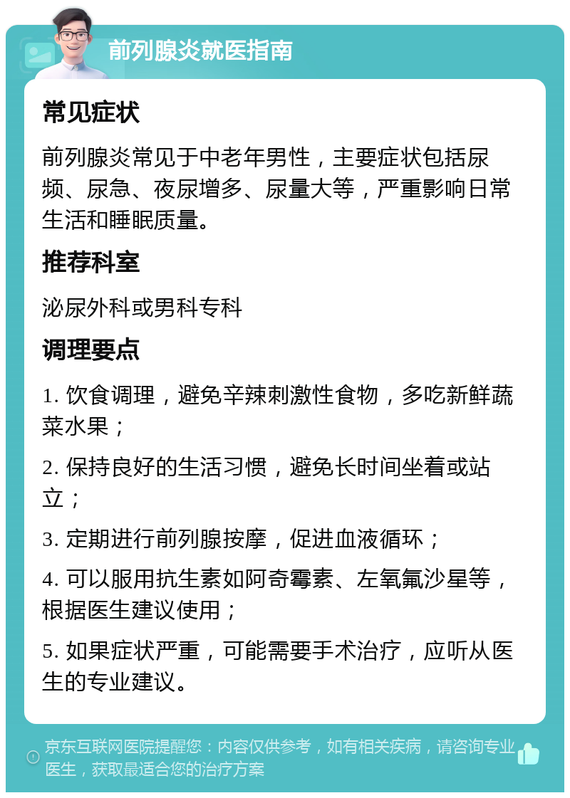 前列腺炎就医指南 常见症状 前列腺炎常见于中老年男性，主要症状包括尿频、尿急、夜尿增多、尿量大等，严重影响日常生活和睡眠质量。 推荐科室 泌尿外科或男科专科 调理要点 1. 饮食调理，避免辛辣刺激性食物，多吃新鲜蔬菜水果； 2. 保持良好的生活习惯，避免长时间坐着或站立； 3. 定期进行前列腺按摩，促进血液循环； 4. 可以服用抗生素如阿奇霉素、左氧氟沙星等，根据医生建议使用； 5. 如果症状严重，可能需要手术治疗，应听从医生的专业建议。