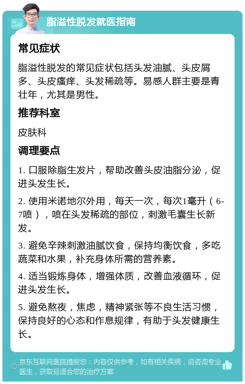 脂溢性脱发就医指南 常见症状 脂溢性脱发的常见症状包括头发油腻、头皮屑多、头皮瘙痒、头发稀疏等。易感人群主要是青壮年，尤其是男性。 推荐科室 皮肤科 调理要点 1. 口服除脂生发片，帮助改善头皮油脂分泌，促进头发生长。 2. 使用米诺地尔外用，每天一次，每次1毫升（6-7喷），喷在头发稀疏的部位，刺激毛囊生长新发。 3. 避免辛辣刺激油腻饮食，保持均衡饮食，多吃蔬菜和水果，补充身体所需的营养素。 4. 适当锻炼身体，增强体质，改善血液循环，促进头发生长。 5. 避免熬夜，焦虑，精神紧张等不良生活习惯，保持良好的心态和作息规律，有助于头发健康生长。