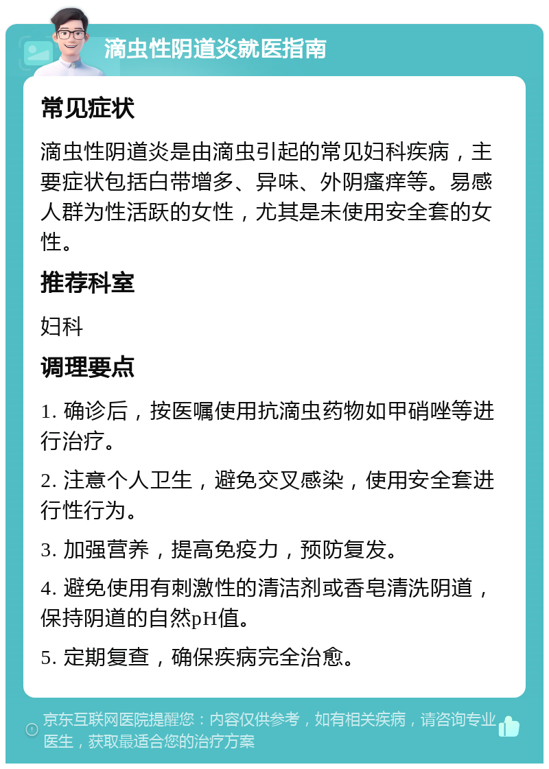 滴虫性阴道炎就医指南 常见症状 滴虫性阴道炎是由滴虫引起的常见妇科疾病，主要症状包括白带增多、异味、外阴瘙痒等。易感人群为性活跃的女性，尤其是未使用安全套的女性。 推荐科室 妇科 调理要点 1. 确诊后，按医嘱使用抗滴虫药物如甲硝唑等进行治疗。 2. 注意个人卫生，避免交叉感染，使用安全套进行性行为。 3. 加强营养，提高免疫力，预防复发。 4. 避免使用有刺激性的清洁剂或香皂清洗阴道，保持阴道的自然pH值。 5. 定期复查，确保疾病完全治愈。