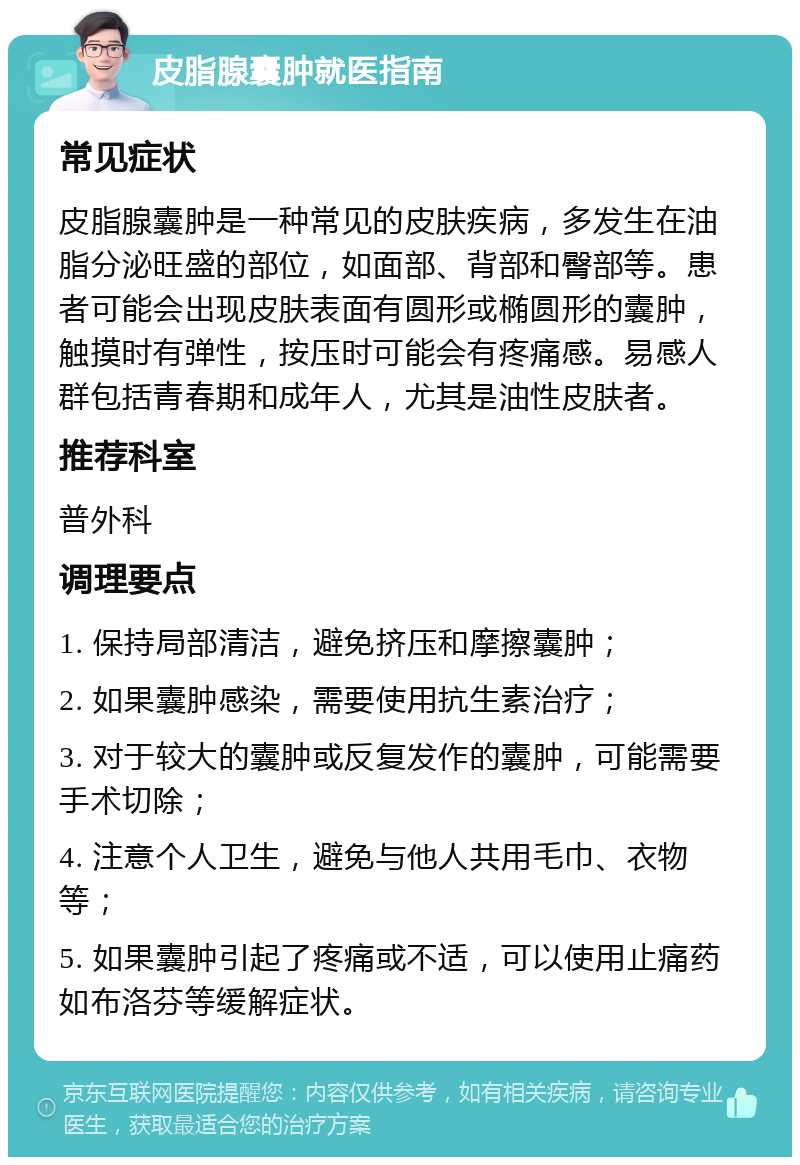 皮脂腺囊肿就医指南 常见症状 皮脂腺囊肿是一种常见的皮肤疾病，多发生在油脂分泌旺盛的部位，如面部、背部和臀部等。患者可能会出现皮肤表面有圆形或椭圆形的囊肿，触摸时有弹性，按压时可能会有疼痛感。易感人群包括青春期和成年人，尤其是油性皮肤者。 推荐科室 普外科 调理要点 1. 保持局部清洁，避免挤压和摩擦囊肿； 2. 如果囊肿感染，需要使用抗生素治疗； 3. 对于较大的囊肿或反复发作的囊肿，可能需要手术切除； 4. 注意个人卫生，避免与他人共用毛巾、衣物等； 5. 如果囊肿引起了疼痛或不适，可以使用止痛药如布洛芬等缓解症状。