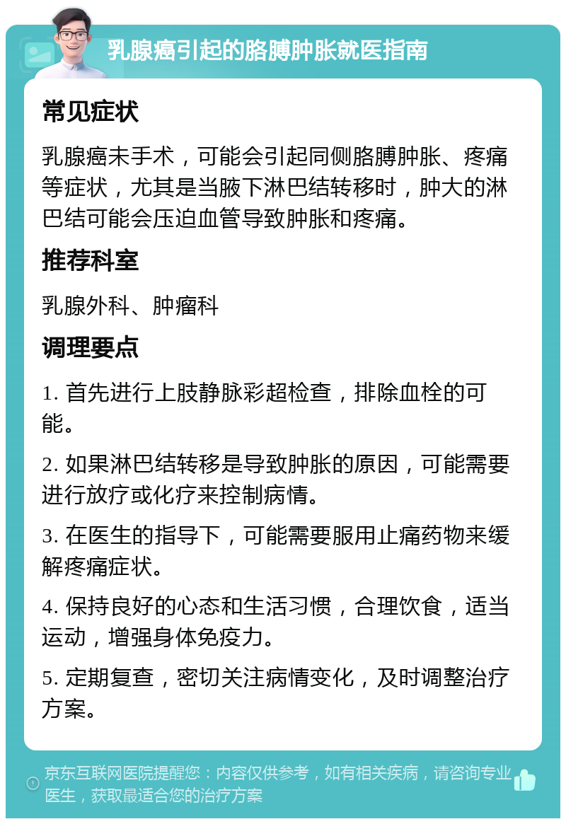 乳腺癌引起的胳膊肿胀就医指南 常见症状 乳腺癌未手术，可能会引起同侧胳膊肿胀、疼痛等症状，尤其是当腋下淋巴结转移时，肿大的淋巴结可能会压迫血管导致肿胀和疼痛。 推荐科室 乳腺外科、肿瘤科 调理要点 1. 首先进行上肢静脉彩超检查，排除血栓的可能。 2. 如果淋巴结转移是导致肿胀的原因，可能需要进行放疗或化疗来控制病情。 3. 在医生的指导下，可能需要服用止痛药物来缓解疼痛症状。 4. 保持良好的心态和生活习惯，合理饮食，适当运动，增强身体免疫力。 5. 定期复查，密切关注病情变化，及时调整治疗方案。