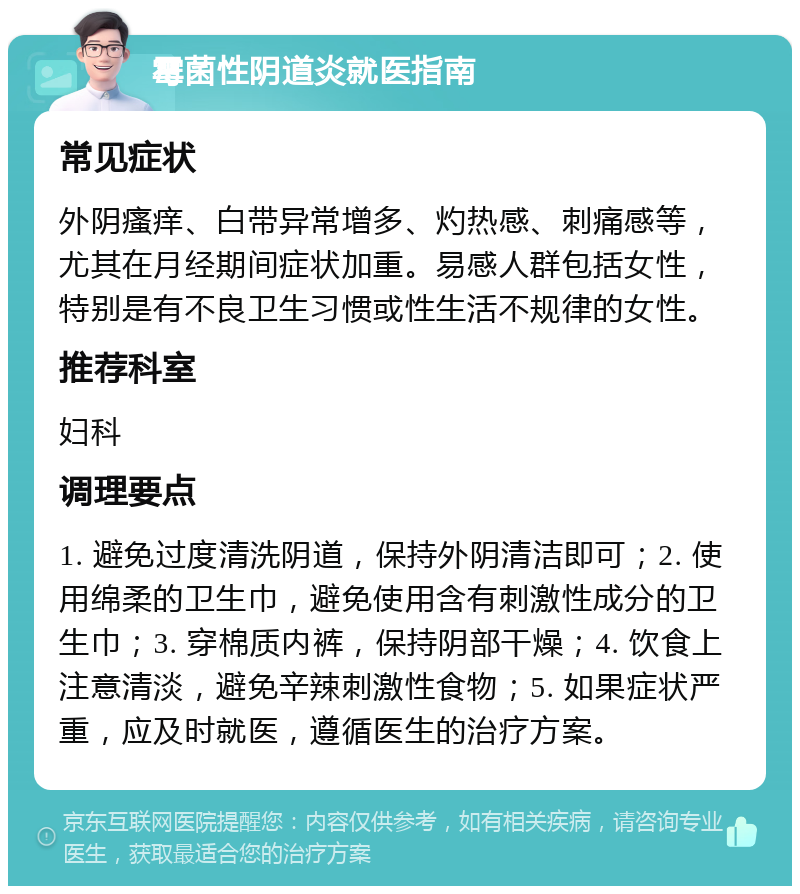 霉菌性阴道炎就医指南 常见症状 外阴瘙痒、白带异常增多、灼热感、刺痛感等，尤其在月经期间症状加重。易感人群包括女性，特别是有不良卫生习惯或性生活不规律的女性。 推荐科室 妇科 调理要点 1. 避免过度清洗阴道，保持外阴清洁即可；2. 使用绵柔的卫生巾，避免使用含有刺激性成分的卫生巾；3. 穿棉质内裤，保持阴部干燥；4. 饮食上注意清淡，避免辛辣刺激性食物；5. 如果症状严重，应及时就医，遵循医生的治疗方案。