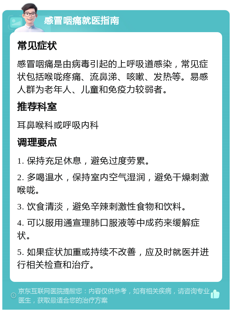 感冒咽痛就医指南 常见症状 感冒咽痛是由病毒引起的上呼吸道感染，常见症状包括喉咙疼痛、流鼻涕、咳嗽、发热等。易感人群为老年人、儿童和免疫力较弱者。 推荐科室 耳鼻喉科或呼吸内科 调理要点 1. 保持充足休息，避免过度劳累。 2. 多喝温水，保持室内空气湿润，避免干燥刺激喉咙。 3. 饮食清淡，避免辛辣刺激性食物和饮料。 4. 可以服用通宣理肺口服液等中成药来缓解症状。 5. 如果症状加重或持续不改善，应及时就医并进行相关检查和治疗。