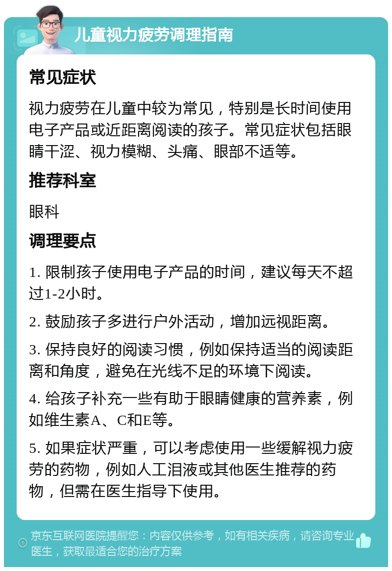 儿童视力疲劳调理指南 常见症状 视力疲劳在儿童中较为常见，特别是长时间使用电子产品或近距离阅读的孩子。常见症状包括眼睛干涩、视力模糊、头痛、眼部不适等。 推荐科室 眼科 调理要点 1. 限制孩子使用电子产品的时间，建议每天不超过1-2小时。 2. 鼓励孩子多进行户外活动，增加远视距离。 3. 保持良好的阅读习惯，例如保持适当的阅读距离和角度，避免在光线不足的环境下阅读。 4. 给孩子补充一些有助于眼睛健康的营养素，例如维生素A、C和E等。 5. 如果症状严重，可以考虑使用一些缓解视力疲劳的药物，例如人工泪液或其他医生推荐的药物，但需在医生指导下使用。