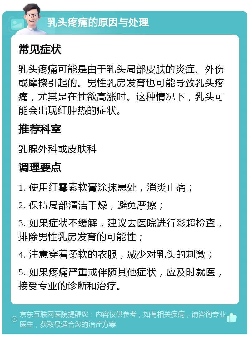 乳头疼痛的原因与处理 常见症状 乳头疼痛可能是由于乳头局部皮肤的炎症、外伤或摩擦引起的。男性乳房发育也可能导致乳头疼痛，尤其是在性欲高涨时。这种情况下，乳头可能会出现红肿热的症状。 推荐科室 乳腺外科或皮肤科 调理要点 1. 使用红霉素软膏涂抹患处，消炎止痛； 2. 保持局部清洁干燥，避免摩擦； 3. 如果症状不缓解，建议去医院进行彩超检查，排除男性乳房发育的可能性； 4. 注意穿着柔软的衣服，减少对乳头的刺激； 5. 如果疼痛严重或伴随其他症状，应及时就医，接受专业的诊断和治疗。