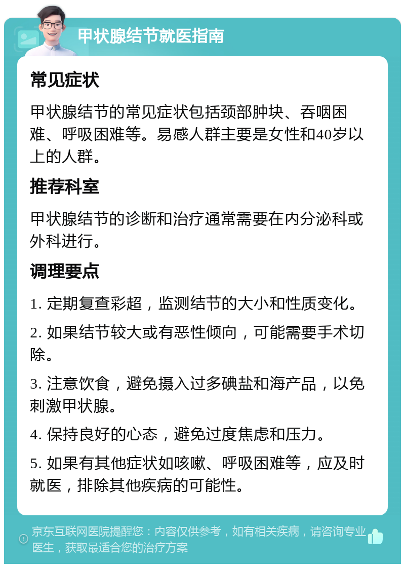 甲状腺结节就医指南 常见症状 甲状腺结节的常见症状包括颈部肿块、吞咽困难、呼吸困难等。易感人群主要是女性和40岁以上的人群。 推荐科室 甲状腺结节的诊断和治疗通常需要在内分泌科或外科进行。 调理要点 1. 定期复查彩超，监测结节的大小和性质变化。 2. 如果结节较大或有恶性倾向，可能需要手术切除。 3. 注意饮食，避免摄入过多碘盐和海产品，以免刺激甲状腺。 4. 保持良好的心态，避免过度焦虑和压力。 5. 如果有其他症状如咳嗽、呼吸困难等，应及时就医，排除其他疾病的可能性。