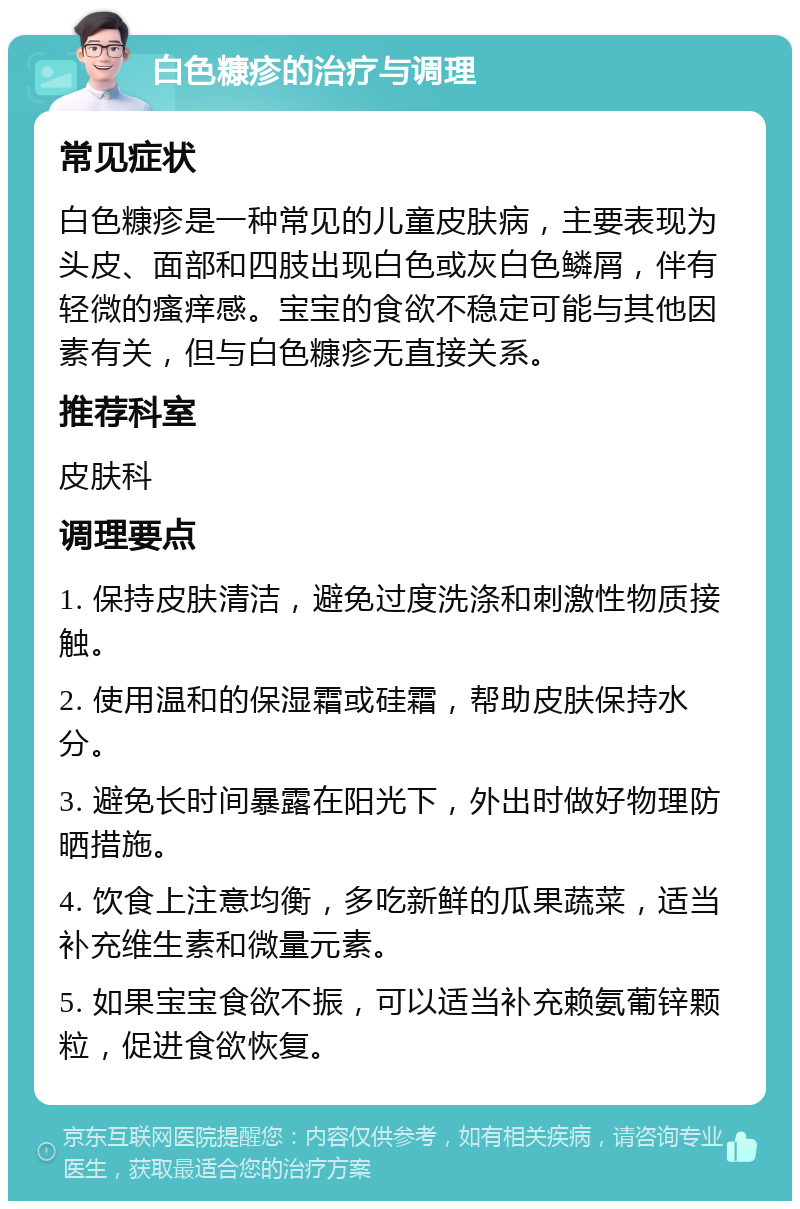 白色糠疹的治疗与调理 常见症状 白色糠疹是一种常见的儿童皮肤病，主要表现为头皮、面部和四肢出现白色或灰白色鳞屑，伴有轻微的瘙痒感。宝宝的食欲不稳定可能与其他因素有关，但与白色糠疹无直接关系。 推荐科室 皮肤科 调理要点 1. 保持皮肤清洁，避免过度洗涤和刺激性物质接触。 2. 使用温和的保湿霜或硅霜，帮助皮肤保持水分。 3. 避免长时间暴露在阳光下，外出时做好物理防晒措施。 4. 饮食上注意均衡，多吃新鲜的瓜果蔬菜，适当补充维生素和微量元素。 5. 如果宝宝食欲不振，可以适当补充赖氨葡锌颗粒，促进食欲恢复。