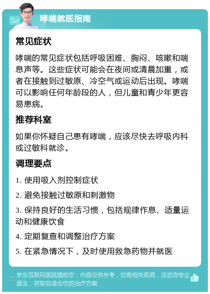 哮喘就医指南 常见症状 哮喘的常见症状包括呼吸困难、胸闷、咳嗽和喘息声等。这些症状可能会在夜间或清晨加重，或者在接触到过敏原、冷空气或运动后出现。哮喘可以影响任何年龄段的人，但儿童和青少年更容易患病。 推荐科室 如果你怀疑自己患有哮喘，应该尽快去呼吸内科或过敏科就诊。 调理要点 1. 使用吸入剂控制症状 2. 避免接触过敏原和刺激物 3. 保持良好的生活习惯，包括规律作息、适量运动和健康饮食 4. 定期复查和调整治疗方案 5. 在紧急情况下，及时使用救急药物并就医