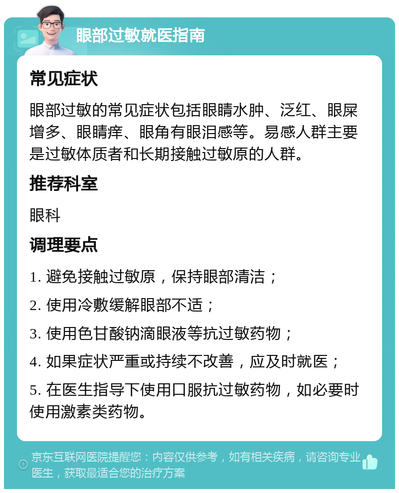 眼部过敏就医指南 常见症状 眼部过敏的常见症状包括眼睛水肿、泛红、眼屎增多、眼睛痒、眼角有眼泪感等。易感人群主要是过敏体质者和长期接触过敏原的人群。 推荐科室 眼科 调理要点 1. 避免接触过敏原，保持眼部清洁； 2. 使用冷敷缓解眼部不适； 3. 使用色甘酸钠滴眼液等抗过敏药物； 4. 如果症状严重或持续不改善，应及时就医； 5. 在医生指导下使用口服抗过敏药物，如必要时使用激素类药物。