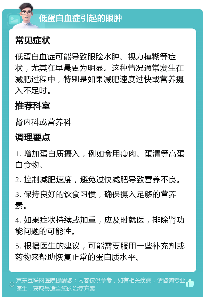 低蛋白血症引起的眼肿 常见症状 低蛋白血症可能导致眼睑水肿、视力模糊等症状，尤其在早晨更为明显。这种情况通常发生在减肥过程中，特别是如果减肥速度过快或营养摄入不足时。 推荐科室 肾内科或营养科 调理要点 1. 增加蛋白质摄入，例如食用瘦肉、蛋清等高蛋白食物。 2. 控制减肥速度，避免过快减肥导致营养不良。 3. 保持良好的饮食习惯，确保摄入足够的营养素。 4. 如果症状持续或加重，应及时就医，排除肾功能问题的可能性。 5. 根据医生的建议，可能需要服用一些补充剂或药物来帮助恢复正常的蛋白质水平。