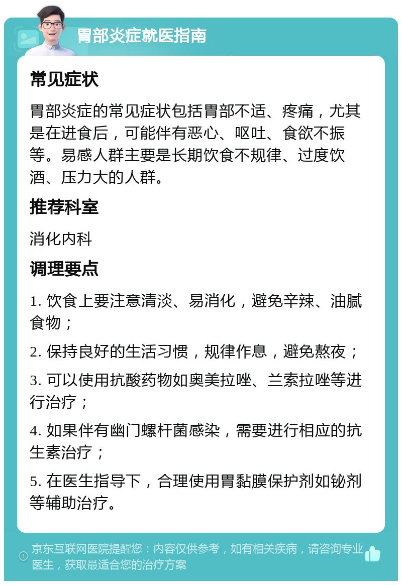 胃部炎症就医指南 常见症状 胃部炎症的常见症状包括胃部不适、疼痛，尤其是在进食后，可能伴有恶心、呕吐、食欲不振等。易感人群主要是长期饮食不规律、过度饮酒、压力大的人群。 推荐科室 消化内科 调理要点 1. 饮食上要注意清淡、易消化，避免辛辣、油腻食物； 2. 保持良好的生活习惯，规律作息，避免熬夜； 3. 可以使用抗酸药物如奥美拉唑、兰索拉唑等进行治疗； 4. 如果伴有幽门螺杆菌感染，需要进行相应的抗生素治疗； 5. 在医生指导下，合理使用胃黏膜保护剂如铋剂等辅助治疗。