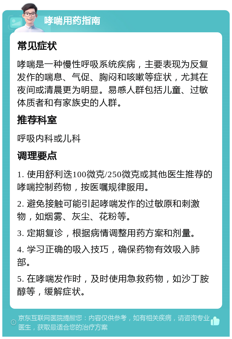 哮喘用药指南 常见症状 哮喘是一种慢性呼吸系统疾病，主要表现为反复发作的喘息、气促、胸闷和咳嗽等症状，尤其在夜间或清晨更为明显。易感人群包括儿童、过敏体质者和有家族史的人群。 推荐科室 呼吸内科或儿科 调理要点 1. 使用舒利迭100微克/250微克或其他医生推荐的哮喘控制药物，按医嘱规律服用。 2. 避免接触可能引起哮喘发作的过敏原和刺激物，如烟雾、灰尘、花粉等。 3. 定期复诊，根据病情调整用药方案和剂量。 4. 学习正确的吸入技巧，确保药物有效吸入肺部。 5. 在哮喘发作时，及时使用急救药物，如沙丁胺醇等，缓解症状。