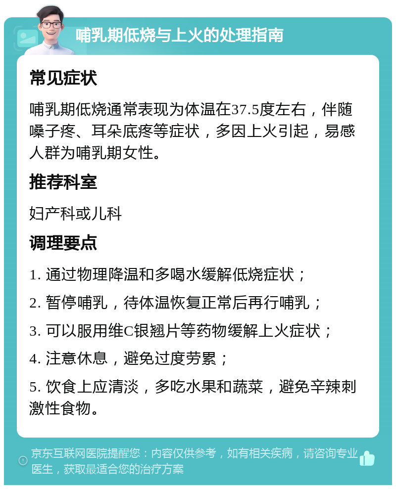 哺乳期低烧与上火的处理指南 常见症状 哺乳期低烧通常表现为体温在37.5度左右，伴随嗓子疼、耳朵底疼等症状，多因上火引起，易感人群为哺乳期女性。 推荐科室 妇产科或儿科 调理要点 1. 通过物理降温和多喝水缓解低烧症状； 2. 暂停哺乳，待体温恢复正常后再行哺乳； 3. 可以服用维C银翘片等药物缓解上火症状； 4. 注意休息，避免过度劳累； 5. 饮食上应清淡，多吃水果和蔬菜，避免辛辣刺激性食物。