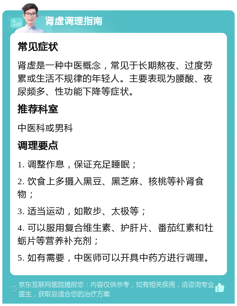 肾虚调理指南 常见症状 肾虚是一种中医概念，常见于长期熬夜、过度劳累或生活不规律的年轻人。主要表现为腰酸、夜尿频多、性功能下降等症状。 推荐科室 中医科或男科 调理要点 1. 调整作息，保证充足睡眠； 2. 饮食上多摄入黑豆、黑芝麻、核桃等补肾食物； 3. 适当运动，如散步、太极等； 4. 可以服用复合维生素、护肝片、番茄红素和牡蛎片等营养补充剂； 5. 如有需要，中医师可以开具中药方进行调理。