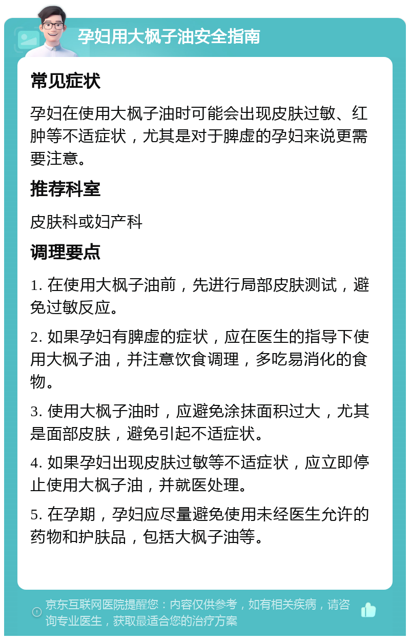 孕妇用大枫子油安全指南 常见症状 孕妇在使用大枫子油时可能会出现皮肤过敏、红肿等不适症状，尤其是对于脾虚的孕妇来说更需要注意。 推荐科室 皮肤科或妇产科 调理要点 1. 在使用大枫子油前，先进行局部皮肤测试，避免过敏反应。 2. 如果孕妇有脾虚的症状，应在医生的指导下使用大枫子油，并注意饮食调理，多吃易消化的食物。 3. 使用大枫子油时，应避免涂抹面积过大，尤其是面部皮肤，避免引起不适症状。 4. 如果孕妇出现皮肤过敏等不适症状，应立即停止使用大枫子油，并就医处理。 5. 在孕期，孕妇应尽量避免使用未经医生允许的药物和护肤品，包括大枫子油等。