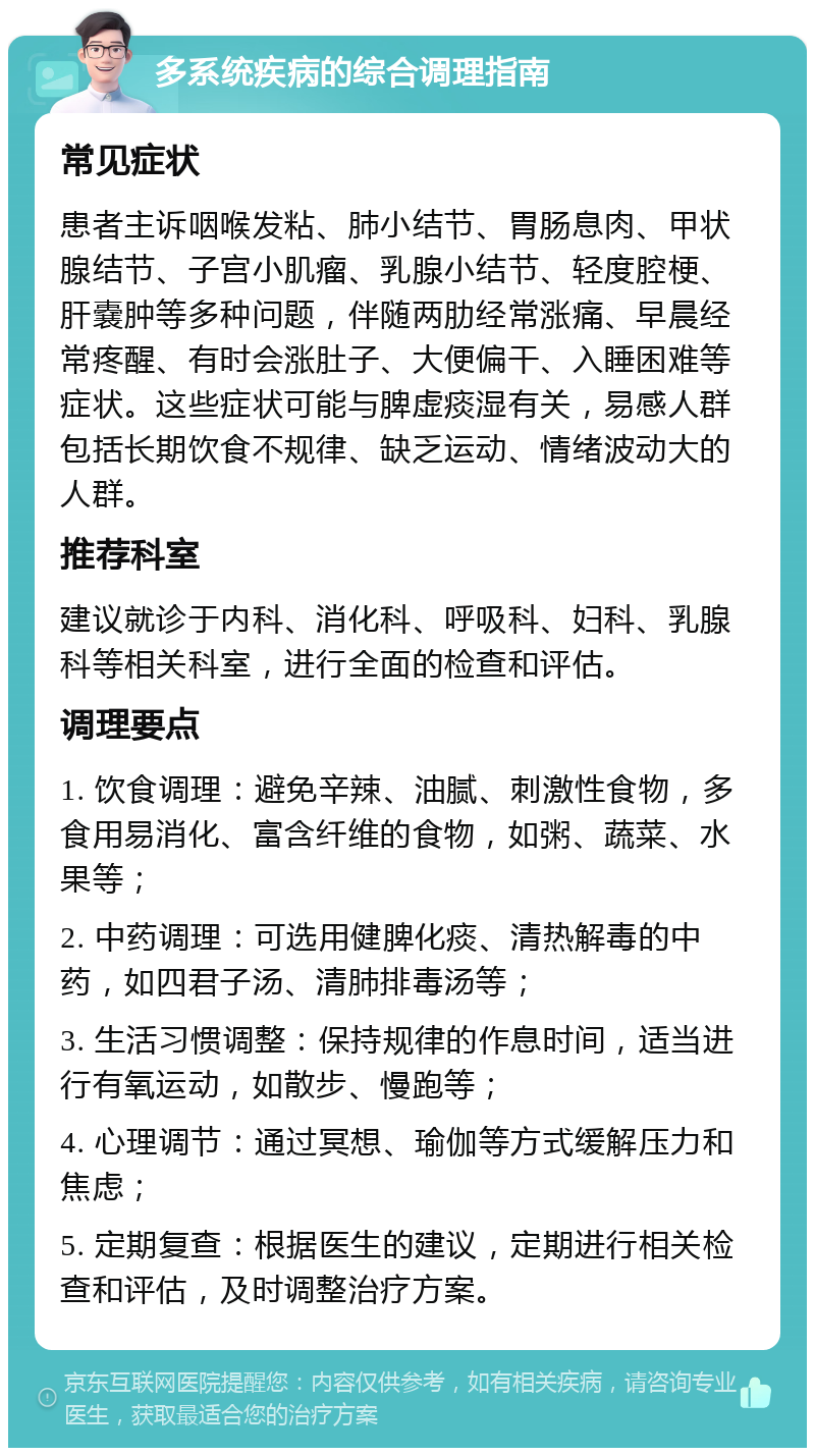 多系统疾病的综合调理指南 常见症状 患者主诉咽喉发粘、肺小结节、胃肠息肉、甲状腺结节、子宫小肌瘤、乳腺小结节、轻度腔梗、肝嚢肿等多种问题，伴随两肋经常涨痛、早晨经常疼醒、有时会涨肚子、大便偏干、入睡困难等症状。这些症状可能与脾虚痰湿有关，易感人群包括长期饮食不规律、缺乏运动、情绪波动大的人群。 推荐科室 建议就诊于内科、消化科、呼吸科、妇科、乳腺科等相关科室，进行全面的检查和评估。 调理要点 1. 饮食调理：避免辛辣、油腻、刺激性食物，多食用易消化、富含纤维的食物，如粥、蔬菜、水果等； 2. 中药调理：可选用健脾化痰、清热解毒的中药，如四君子汤、清肺排毒汤等； 3. 生活习惯调整：保持规律的作息时间，适当进行有氧运动，如散步、慢跑等； 4. 心理调节：通过冥想、瑜伽等方式缓解压力和焦虑； 5. 定期复查：根据医生的建议，定期进行相关检查和评估，及时调整治疗方案。