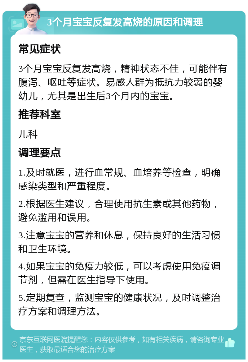 3个月宝宝反复发高烧的原因和调理 常见症状 3个月宝宝反复发高烧，精神状态不佳，可能伴有腹泻、呕吐等症状。易感人群为抵抗力较弱的婴幼儿，尤其是出生后3个月内的宝宝。 推荐科室 儿科 调理要点 1.及时就医，进行血常规、血培养等检查，明确感染类型和严重程度。 2.根据医生建议，合理使用抗生素或其他药物，避免滥用和误用。 3.注意宝宝的营养和休息，保持良好的生活习惯和卫生环境。 4.如果宝宝的免疫力较低，可以考虑使用免疫调节剂，但需在医生指导下使用。 5.定期复查，监测宝宝的健康状况，及时调整治疗方案和调理方法。