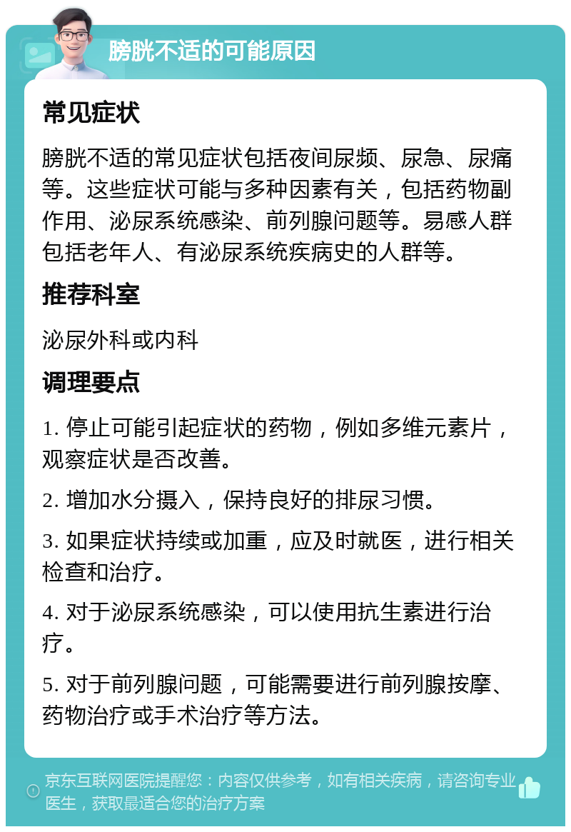 膀胱不适的可能原因 常见症状 膀胱不适的常见症状包括夜间尿频、尿急、尿痛等。这些症状可能与多种因素有关，包括药物副作用、泌尿系统感染、前列腺问题等。易感人群包括老年人、有泌尿系统疾病史的人群等。 推荐科室 泌尿外科或内科 调理要点 1. 停止可能引起症状的药物，例如多维元素片，观察症状是否改善。 2. 增加水分摄入，保持良好的排尿习惯。 3. 如果症状持续或加重，应及时就医，进行相关检查和治疗。 4. 对于泌尿系统感染，可以使用抗生素进行治疗。 5. 对于前列腺问题，可能需要进行前列腺按摩、药物治疗或手术治疗等方法。